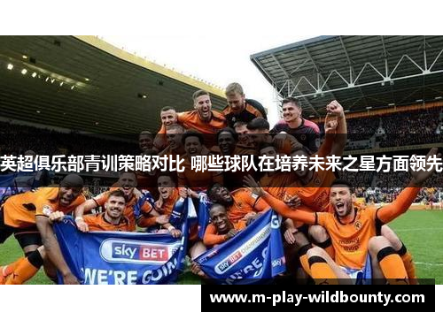 英超俱乐部青训策略对比 哪些球队在培养未来之星方面领先 英超俱乐部青训策略对比 哪些球队在培养未来之星方面领先
