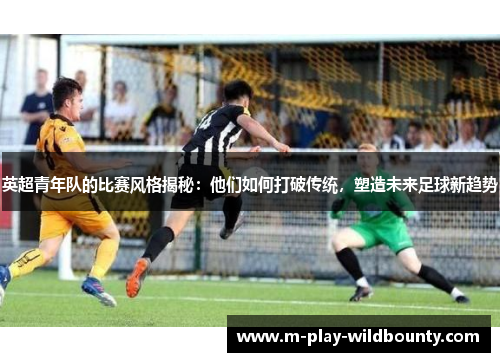 英超青年队的比赛风格揭秘:他们如何打破传统,塑造未来足球新趋势 英超青年队的比赛风格揭秘:他们如何打破传统,塑造未来足球新趋势