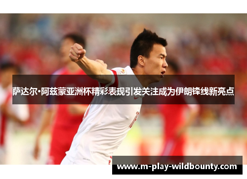 萨达尔·阿兹蒙亚洲杯精彩表现引发关注成为伊朗锋线新亮点