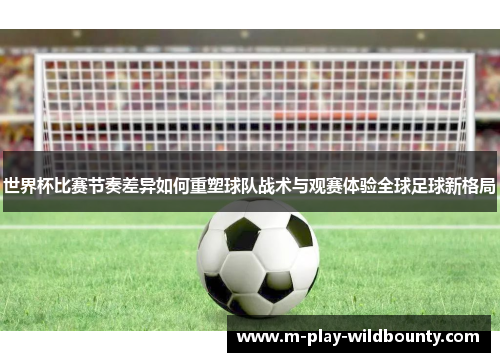 世界杯比赛节奏差异如何重塑球队战术与观赛体验全球足球新格局 世界杯比赛节奏差异如何重塑球队战术与观赛体验全球足球新格局