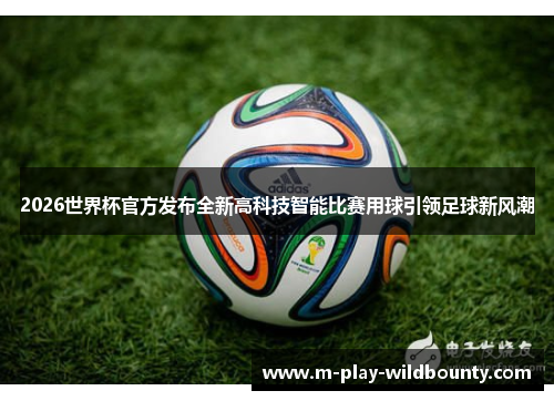 2026世界杯官方发布全新高科技智能比赛用球引领足球新风潮