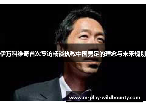 伊万科维奇首次专访畅谈执教中国男足的理念与未来规划