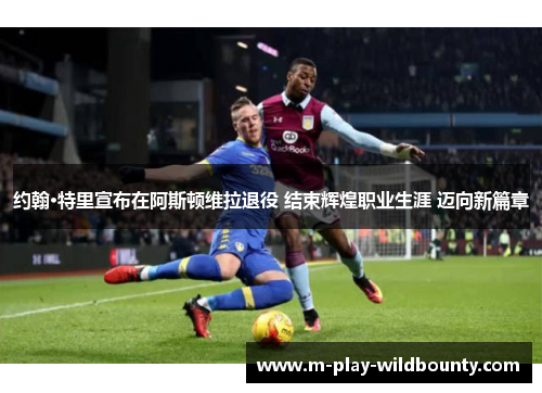 约翰·特里宣布在阿斯顿维拉退役 结束辉煌职业生涯 迈向新篇章