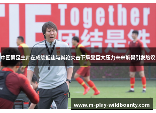 中国男足主帅在成绩低迷与舆论夹击下承受巨大压力未来前景引发热议 中国男足主帅在成绩低迷与舆论夹击下承受巨大压力未来前景引发热议