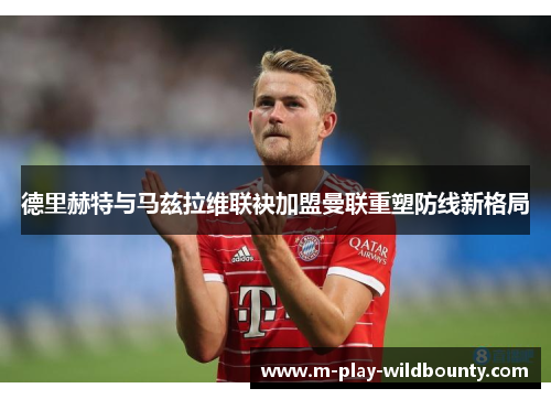 德里赫特与马兹拉维联袂加盟曼联重塑防线新格局