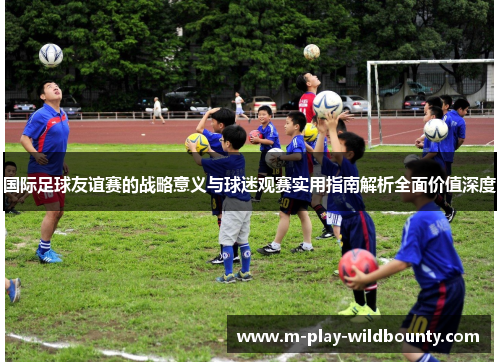 国际足球友谊赛的战略意义与球迷观赛实用指南解析全面价值深度 国际足球友谊赛的战略意义与球迷观赛实用指南解析全面价值深度