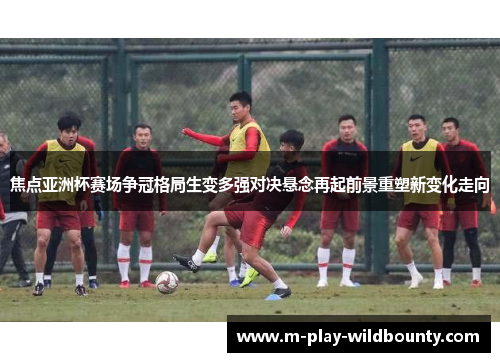 焦点亚洲杯赛场争冠格局生变多强对决悬念再起前景重塑新变化走向