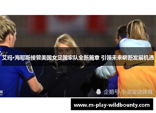 艾玛·海耶斯接管美国女足国家队全新篇章 引领未来崭新发展机遇